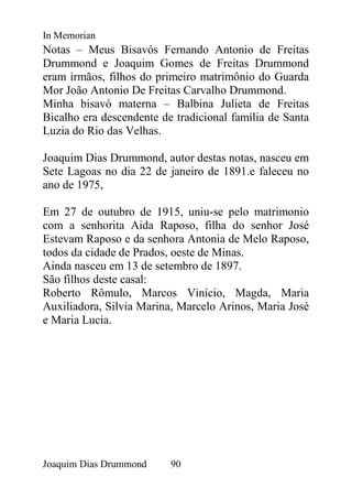 In Memorian
Notas – Meus Bisavós Fernando Antonio de Freitas
Drummond e Joaquim Gomes de Freitas Drummond
eram irmãos, filhos do primeiro matrimônio do Guarda
Mor João Antonio De Freitas Carvalho Drummond.
Minha bisavó materna – Balbina Julieta de Freitas
Bicalho era descendente de tradicional família de Santa
Luzia do Rio das Velhas.

Joaquim Dias Drummond, autor destas notas, nasceu em
Sete Lagoas no dia 22 de janeiro de 1891.e faleceu no
ano de 1975,

Em 27 de outubro de 1915, uniu-se pelo matrimonio
com a senhorita Aida Raposo, filha do senhor José
Estevam Raposo e da senhora Antonia de Melo Raposo,
todos da cidade de Prados, oeste de Minas.
Ainda nasceu em 13 de setembro de 1897.
São filhos deste casal:
Roberto Rômulo, Marcos Vinício, Magda, Maria
Auxiliadora, Silvia Marina, Marcelo Arinos, Maria José
e Maria Lucia.




Joaquim Dias Drummond     90
 