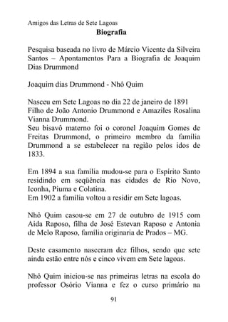 Amigos das Letras de Sete Lagoas
                        Biografia

Pesquisa baseada no livro de Márcio Vicente da Silveira
Santos – Apontamentos Para a Biografia de Joaquim
Dias Drummond

Joaquim dias Drummond - Nhô Quim

Nasceu em Sete Lagoas no dia 22 de janeiro de 1891
Filho de João Antonio Drummond e Amaziles Rosalina
Vianna Drummond.
Seu bisavô materno foi o coronel Joaquim Gomes de
Freitas Drummond, o primeiro membro da família
Drummond a se estabelecer na região pelos idos de
1833.

Em 1894 a sua família mudou-se para o Espírito Santo
residindo em seqüência nas cidades de Rio Novo,
Iconha, Piuma e Colatina.
Em 1902 a família voltou a residir em Sete lagoas.

Nhô Quim casou-se em 27 de outubro de 1915 com
Aida Raposo, filha de José Estevan Raposo e Antonia
de Melo Raposo, família originaria de Prados – MG.

Deste casamento nasceram dez filhos, sendo que sete
ainda estão entre nós e cinco vivem em Sete lagoas.

Nhô Quim iniciou-se nas primeiras letras na escola do
professor Osório Vianna e fez o curso primário na
                             91
 