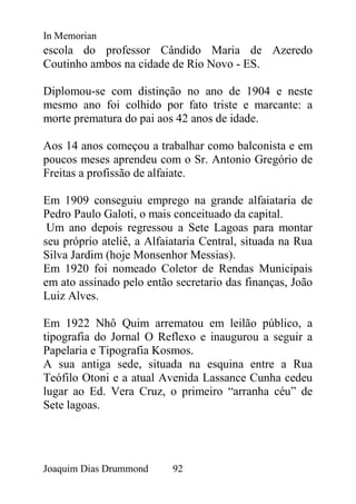 In Memorian
escola do professor Cândido Maria de Azeredo
Coutinho ambos na cidade de Rio Novo - ES.

Diplomou-se com distinção no ano de 1904 e neste
mesmo ano foi colhido por fato triste e marcante: a
morte prematura do pai aos 42 anos de idade.

Aos 14 anos começou a trabalhar como balconista e em
poucos meses aprendeu com o Sr. Antonio Gregório de
Freitas a profissão de alfaiate.

Em 1909 conseguiu emprego na grande alfaiataria de
Pedro Paulo Galoti, o mais conceituado da capital.
 Um ano depois regressou a Sete Lagoas para montar
seu próprio ateliê, a Alfaiataria Central, situada na Rua
Silva Jardim (hoje Monsenhor Messias).
Em 1920 foi nomeado Coletor de Rendas Municipais
em ato assinado pelo então secretario das finanças, João
Luiz Alves.

Em 1922 Nhô Quim arrematou em leilão público, a
tipografia do Jornal O Reflexo e inaugurou a seguir a
Papelaria e Tipografia Kosmos.
A sua antiga sede, situada na esquina entre a Rua
Teófilo Otoni e a atual Avenida Lassance Cunha cedeu
lugar ao Ed. Vera Cruz, o primeiro “arranha céu” de
Sete lagoas.




Joaquim Dias Drummond      92
 