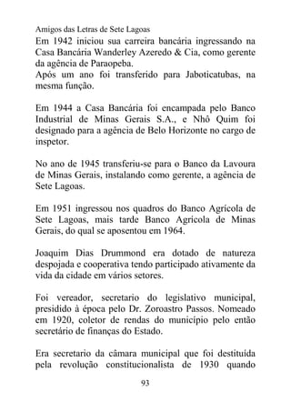 Amigos das Letras de Sete Lagoas
Em 1942 iniciou sua carreira bancária ingressando na
Casa Bancária Wanderley Azeredo & Cia, como gerente
da agência de Paraopeba.
Após um ano foi transferido para Jaboticatubas, na
mesma função.

Em 1944 a Casa Bancária foi encampada pelo Banco
Industrial de Minas Gerais S.A., e Nhô Quim foi
designado para a agência de Belo Horizonte no cargo de
inspetor.

No ano de 1945 transferiu-se para o Banco da Lavoura
de Minas Gerais, instalando como gerente, a agência de
Sete Lagoas.

Em 1951 ingressou nos quadros do Banco Agrícola de
Sete Lagoas, mais tarde Banco Agrícola de Minas
Gerais, do qual se aposentou em 1964.

Joaquim Dias Drummond era dotado de natureza
despojada e cooperativa tendo participado ativamente da
vida da cidade em vários setores.

Foi vereador, secretario do legislativo municipal,
presidido à época pelo Dr. Zoroastro Passos. Nomeado
em 1920, coletor de rendas do município pelo então
secretário de finanças do Estado.

Era secretario da câmara municipal que foi destituída
pela revolução constitucionalista de 1930 quando
                             93
 