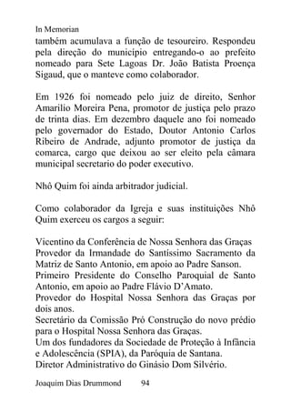 In Memorian
também acumulava a função de tesoureiro. Respondeu
pela direção do município entregando-o ao prefeito
nomeado para Sete Lagoas Dr. João Batista Proença
Sigaud, que o manteve como colaborador.

Em 1926 foi nomeado pelo juiz de direito, Senhor
Amarilio Moreira Pena, promotor de justiça pelo prazo
de trinta dias. Em dezembro daquele ano foi nomeado
pelo governador do Estado, Doutor Antonio Carlos
Ribeiro de Andrade, adjunto promotor de justiça da
comarca, cargo que deixou ao ser eleito pela câmara
municipal secretario do poder executivo.

Nhô Quim foi ainda arbitrador judicial.

Como colaborador da Igreja e suas instituições Nhô
Quim exerceu os cargos a seguir:

Vicentino da Conferência de Nossa Senhora das Graças
Provedor da Irmandade do Santíssimo Sacramento da
Matriz de Santo Antonio, em apoio ao Padre Sanson.
Primeiro Presidente do Conselho Paroquial de Santo
Antonio, em apoio ao Padre Flávio D’Amato.
Provedor do Hospital Nossa Senhora das Graças por
dois anos.
Secretário da Comissão Pró Construção do novo prédio
para o Hospital Nossa Senhora das Graças.
Um dos fundadores da Sociedade de Proteção à Infância
e Adolescência (SPIA), da Paróquia de Santana.
Diretor Administrativo do Ginásio Dom Silvério.
Joaquim Dias Drummond      94
 