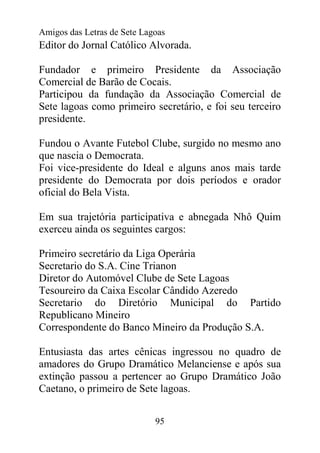 Amigos das Letras de Sete Lagoas
Editor do Jornal Católico Alvorada.

Fundador e primeiro Presidente da Associação
Comercial de Barão de Cocais.
Participou da fundação da Associação Comercial de
Sete lagoas como primeiro secretário, e foi seu terceiro
presidente.

Fundou o Avante Futebol Clube, surgido no mesmo ano
que nascia o Democrata.
Foi vice-presidente do Ideal e alguns anos mais tarde
presidente do Democrata por dois períodos e orador
oficial do Bela Vista.

Em sua trajetória participativa e abnegada Nhô Quim
exerceu ainda os seguintes cargos:

Primeiro secretário da Liga Operária
Secretario do S.A. Cine Trianon
Diretor do Automóvel Clube de Sete Lagoas
Tesoureiro da Caixa Escolar Cândido Azeredo
Secretario do Diretório Municipal do Partido
Republicano Mineiro
Correspondente do Banco Mineiro da Produção S.A.

Entusiasta das artes cênicas ingressou no quadro de
amadores do Grupo Dramático Melanciense e após sua
extinção passou a pertencer ao Grupo Dramático João
Caetano, o primeiro de Sete lagoas.


                             95
 