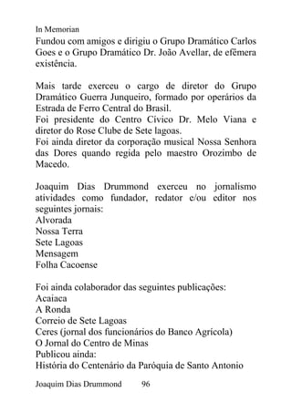 In Memorian
Fundou com amigos e dirigiu o Grupo Dramático Carlos
Goes e o Grupo Dramático Dr. João Avellar, de efêmera
existência.

Mais tarde exerceu o cargo de diretor do Grupo
Dramático Guerra Junqueiro, formado por operários da
Estrada de Ferro Central do Brasil.
Foi presidente do Centro Cívico Dr. Melo Viana e
diretor do Rose Clube de Sete lagoas.
Foi ainda diretor da corporação musical Nossa Senhora
das Dores quando regida pelo maestro Orozimbo de
Macedo.

Joaquim Dias Drummond exerceu no jornalismo
atividades como fundador, redator e/ou editor nos
seguintes jornais:
Alvorada
Nossa Terra
Sete Lagoas
Mensagem
Folha Cacoense

Foi ainda colaborador das seguintes publicações:
Acaiaca
A Ronda
Correio de Sete Lagoas
Ceres (jornal dos funcionários do Banco Agrícola)
O Jornal do Centro de Minas
Publicou ainda:
História do Centenário da Paróquia de Santo Antonio
Joaquim Dias Drummond     96
 