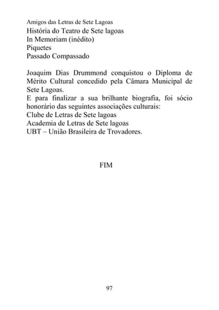 Amigos das Letras de Sete Lagoas
História do Teatro de Sete lagoas
In Memoriam (inédito)
Piquetes
Passado Compassado

Joaquim Dias Drummond conquistou o Diploma de
Mérito Cultural concedido pela Câmara Municipal de
Sete Lagoas.
E para finalizar a sua brilhante biografia, foi sócio
honorário das seguintes associações culturais:
Clube de Letras de Sete lagoas
Academia de Letras de Sete lagoas
UBT – União Brasileira de Trovadores.



                           FIM




                             97
 