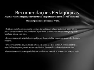 Algumas recomendações podem ser feitas aos professores com base nos resultados. O desempenho dos alunos das 7ª ano. Práticas mais freqüentemente a leitura de textos em sala de aula, para que o aluno possa compreende-os ,em condições especificas, quando solicita que se faça algumas tarefa de leitura com eles. Desenvolver mais atividades com objetivo de possibilitar maior compreensão do texto literário. Desenvolver mais atividades de reflexão e operação e os textos. A reflexão sobre os usos da língua portuguesa e as normas básicas deve ser foco do ensino nesse ano. Desenvolver atividades que habilitem os alunos a identificar referencias intertextuais. Recomendações Pedagógicas 