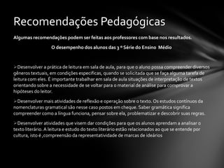 Algumas recomendações podem ser feitas aos professores com base nos resultados. O desempenho dos alunos das 3 º Série do Ensino  Médio  Desenvolver a prática de leitura em sala de aula, para que o aluno possa compreender diversos gêneros textuais, em condições especificas, quando se solicitada que se faça alguma tarefa de leitura com eles. É importante trabalhar em sala de aula situações de interpretação de textos orientando sobre a necessidade de se voltar para o material de análise para comprovar a hipóteses do leitor. Desenvolver mais atividades de reflexão e operação sobre o texto. Os estudos contínuos da nomenclaturas gramatical são nesse caso postos em cheque. Saber gramática significa compreender como a língua funciona, pensar sobre ela, problematizar e descobrir suas regras. Desenvolver atividades que visem dar condições para que os alunos aprendam a analisar o texto literário. A leitura e estudo do texto literário estão relacionados ao que se entende por cultura, isto é ,compreensão da representatividade de marcas de ideários Recomendações Pedagógicas 