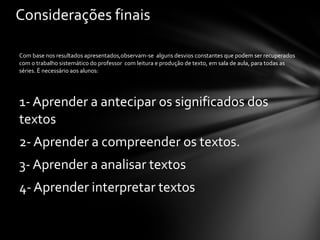 Com base nos resultados apresentados,observam-se  alguns desvios constantes que podem ser recuperados com o trabalho sistemático do professor  com leitura e produção de texto, em sala de aula, para todas as séries. È necessário aos alunos: 1- Aprender a antecipar os significados dos textos 2- Aprender a compreender os textos. 3- Aprender a analisar textos 4- Aprender interpretar textos Considerações finais 