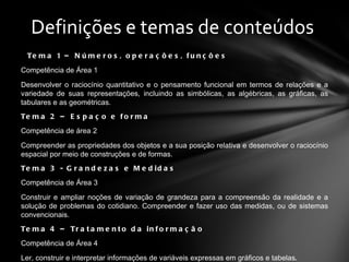 Tema 1 – Números, operações, funções Competência de Área 1 Desenvolver o raciocínio quantitativo e o pensamento funcional em termos de relações e a variedade de suas representações, incluindo as simbólicas, as algébricas, as gráficas, as tabulares e as geométricas.  Tema 2 – Espaço e forma Competência de área 2 Compreender as propriedades dos objetos e a sua posição relativa e desenvolver o raciocínio espacial por meio de construções e de formas. Tema 3 - Grandezas e Medidas Competência de Área 3 Construir e ampliar noções de variação de grandeza para a compreensão da realidade e a solução de problemas do cotidiano. Compreender e fazer uso das medidas, ou de sistemas convencionais. Tema 4 – Tratamento da informação Competência de Área 4 Ler, construir e interpretar informações de variáveis expressas em gráficos e tabelas . Definições e temas de conteúdos  