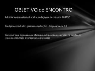 Subsidiar ações voltadas à analise pedagógica do relatório SARESP. Divulgar os resultados gerais das avaliações –Diagnostico da D.E Contribuir para organização e elaboração de ações emergenciais na escola em relação ao resultado alcançados nas avaliações . OBJETIVO do ENCONTRO 