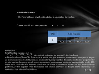 P. 124 Comentários  Simplificando a expressão tem-se, +  , alternativa C assinalada por apenas 13,3% dos alunos.  Parece que as dificuldades estão localizadas no uso dos  procedimentos, sobretudo na redu ç ão das fra ç ões ao mesmo denominador. Est á  associada ao distrator D, um percentual de escolha muito alto, que parece ter atra í do aqueles alunos que simplesmente somaram os numeradores, mantendo o denominador igual a 100. Dados estes resultados não  é  demais repetir que os alunos se resolverem em sala de aula, com aux í lio do professor, podem superar estas dificuldades com muitos exerc í cios de fixa ç ão sobre simplifica ç ão de expressões com n ú meros fracion á rios.  GAB % de resposta C A B C D 12,2 13,7 13,3 60,8 