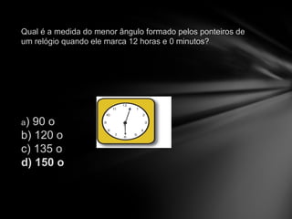   Qual  é  a medida do menor ângulo formado pelos ponteiros de um rel ó gio quando ele marca 12 horas e 0 minutos? a ) 90 o  b) 120 o c) 135 o  d) 150 o 