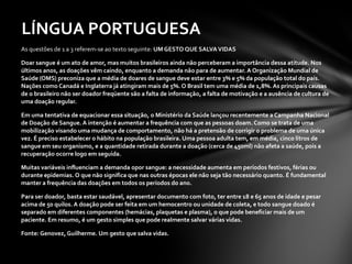 As questões de 1 a 3 referem-se ao texto seguinte:  UM GESTO QUE SALVA VIDAS  Doar sangue é um ato de amor, mas muitos brasileiros ainda não perceberam a importância dessa atitude. Nos últimos anos, as doações vêm caindo, enquanto a demanda não para de aumentar. A Organização Mundial de Saúde (OMS) preconiza que a média de doares de sangue deve estar entre 3% e 5% da população total do país. Nações como Canadá e Inglaterra já atingiram mais de 5%. O Brasil tem uma média de 1,8%. As principais causas de o brasileiro não ser doador freqüente são a falta de informação, a falta de motivação e a ausência de cultura de uma doação regular.  Em uma tentativa de equacionar essa situação, o Ministério da Saúde lançou recentemente a Campanha Nacional de Doação de Sangue. A intenção é aumentar a frequência com que as pessoas doam. Como se trata de uma mobilização visando uma mudança de comportamento, não há a pretensão de corrigir o problema de uma única vez. É preciso estabelecer o hábito na população brasileira. Uma pessoa adulta tem, em média, cinco litros de sangue em seu organismo, e a quantidade retirada durante a doação (cerca de 450ml) não afeta a saúde, pois a recuperação ocorre logo em seguida.  Muitas variáveis influenciam a demanda opor sangue: a necessidade aumenta em períodos festivos, férias ou durante epidemias. O que não significa que nas outras épocas ele não seja tão necessário quanto. É fundamental manter a frequência das doações em todos os períodos do ano.  Para ser doador, basta estar saudável, apresentar documento com foto, ter entre 18 e 65 anos de idade e pesar acima de 50 quilos. A doação pode ser feita em um hemocentro ou unidade de coleta, e todo sangue doado é separado em diferentes componentes (hemácias, plaquetas e plasma), o que pode beneficiar mais de um paciente. Em resumo, é um gesto simples que pode realmente salvar várias vidas.  Fonte: Genovez, Guilherme. Um gesto que salva vidas.  LÍNGUA PORTUGUESA  