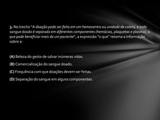 3.  No trecho “ A doação pode ser feita em um hemocentro ou unidade de coleta, e todo sangue doado é separado em diferentes componentes (hemácias, plaquetas e plasma), o que pode beneficiar mais de um paciente ”, a expressão “o que” retoma a informação sobre a:  (A)  Beleza do gesto de salvar inúmeras vidas.  (B)  Comercialização do sangue doado.  (C)  Frequência com que doações devem ser feitas.  (D)  Separação do sangue em alguns componentes.  