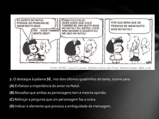 7.  O destaque à palavra  SE  , nos dois últimos quadrinhos do texto, ocorre para  (A)  Enfatizar a importância do amor no Natal.  (B)  Ressaltar que ambas as personagens tem a mesma opinião.  (C)  Reforçar a pergunta que um personagem faz a outra.  (D)  Indicar o elemento que provoca a ambiguidade da mensagem.  