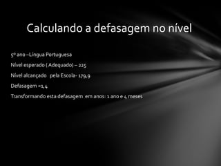 5º ano –Língua Portuguesa Nível esperado ( Adequado) – 225 Nível alcançado  pela Escola- 179,9  Defasagem =1,4  Transformando esta defasagem  em anos: 1 ano e 4 meses Calculando a defasagem no nível  