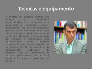Técnicas e equipamentoO cinema de Joaquim Leitão não renega a componente espectáculo, habitualmente mais associada a produções norte-americanas. Há que ter presente que se trata dum realizador que filma já sem o peso da censura, pelo que dispensa a necessidade do recurso a metáforas, que caracteriza obras doutros cineastas que, mesmo depois da Revolução do 25 de Abril e da consequente abolição da censura, não se libertaram de certos simbolismos de difícil decifração para o público em geral.