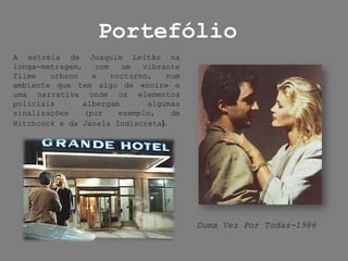 PortefólioA estreia de Joaquim Leitão na longa-metragem, com um vibrante filme urbano e nocturno, num ambiente que tem algo de «noir» e uma narrativa onde os elementos policiais albergam algumas sinalizações (por exemplo, de Hitchcock e da Janela Indiscreta).Duma Vez Por Todas-1986