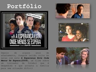 PortfólioDepois de alguns anos de afastamento, Joaquim Leitão volta às salas com este A Esperança Está Onde Menos Se Espera(2009), um filme sobre um treinador de futebol que é despedido e que arrasta a família para uma situação difícil