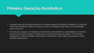 Primeira Geração Romântica 
 Joaquim Manuel Macedo pertenceu à primeira geração romântica brasileira, conhecida 
como Nacionalismo. Onde os autores se viam na obrigação de firmar uma identidade 
para nosso país. 
 As obras de Joaquim, em especial A Moreninha, demonstram a característica romântica 
do amor puro que começa na infância e continua ao longo do tempo. O livro ainda 
apresenta a cultura brasileira, reforçando o sentimento nacionalista que perdura nesse 
período da literatura. 
 