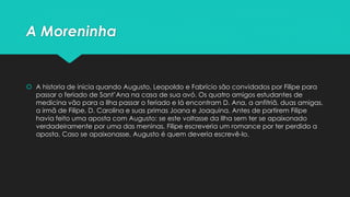 A Moreninha 
 A historia de inicia quando Augusto, Leopoldo e Fabrício são convidados por Filipe para 
passar o feriado de Sant’Ana na casa de sua avó. Os quatro amigos estudantes de 
medicina vão para a Ilha passar o feriado e lá encontram D. Ana, a anfitriã, duas amigas, 
a irmã de Filipe, D. Carolina e suas primas Joana e Joaquina. Antes de partirem Filipe 
havia feito uma aposta com Augusto: se este voltasse da Ilha sem ter se apaixonado 
verdadeiramente por uma das meninas, Filipe escreveria um romance por ter perdido a 
aposta. Caso se apaixonasse, Augusto é quem deveria escrevê-lo. 
 