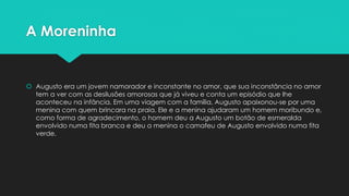 A Moreninha 
 Augusto era um jovem namorador e inconstante no amor, que sua inconstância no amor 
tem a ver com as desilusões amorosas que já viveu e conta um episódio que lhe 
aconteceu na infância. Em uma viagem com a família, Augusto apaixonou-se por uma 
menina com quem brincara na praia. Ele e a menina ajudaram um homem moribundo e, 
como forma de agradecimento, o homem deu a Augusto um botão de esmeralda 
envolvido numa fita branca e deu a menina o camafeu de Augusto envolvido numa fita 
verde. 
 