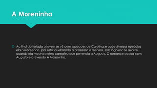 A Moreninha 
 Ao final do feriado o jovem se vê com saudades de Carolina, e após diversos episódios 
ela o repreende por estar quebrando a promessa a menina, mas logo isso se resolve 
quando ela mostra a ele o camafeu que pertencia a Augusto. O romance acaba com 
Augusto escrevendo A Moreninha. 
 