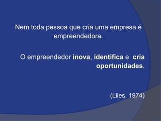 Nem toda pessoa que cria uma empresa é
empreendedora.
O empreendedor inova, identifica e cria
oportunidades.
(Liles, 1974)
 