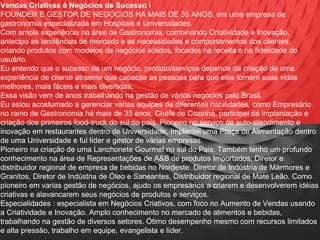 Vendas Criativas é Negócios de Sucesso !
FOUNDER E GESTOR DE NEGÓCIOS HA MAIS DE 35 ANOS, em uma empresa de
gastronomia especializada em Hospitais e Universidades.
Com ampla experiência na área de Gastronomia, combinando Criatividade e Inovação,
antecipo as tendências de mercado e as necessidades e comportamentos dos clientes,
criando produtos com modelos de negócios sólidos, focados na receita e na fidelidade do
usuário.
Eu entendo que o sucesso de um negócio, produto/serviços depende da criação de uma
experiência de cliente atraente que capacite as pessoas para que elas tornem suas vidas
melhores, mais fáceis e mais divertidas.
Essa visão vem de anos trabalhando na gestão de vários negócios pelo Brasil.
Eu estou acostumado a gerenciar varias equipes de diferentes habilidades, como Empresário
no ramo de Gastronomia há mais de 35 anos, Chefe de Cozinha, participei da implantação e
criação dos primeiros food-truck do sul do pais. Pioneiro no serviço de auto-atendimento e
inovação em restaurantes dentro de Universidade, Implantei uma Praça de Alimentação dentro
de uma Universidade e fui líder e gestor de várias empresas.
Pioneiro na criação de uma Lanchonete Gourmet no sul do Pais. Também tenho um profundo
conhecimento na área de Representações de A&B de produtos Importados, Diretor e
distribuidor regional de empresa de bebidas no Nordeste. Diretor de Indústria de Mármores e
Granitos, Diretor de Indústria de Óleo e Saneantes, Distribuidor regional de Mate Leão. Como
pioneiro em varias gestão de negócios, ajudo os empresários a criarem e desenvolverem idéias
criativas e alavancarem seus negócios de produtos e serviços.
Especialidades : especialista em Negócios Criativos, com foco no Aumento de Vendas usando
a Criatividade e Inovação. Amplo conhecimento no mercado de alimentos e bebidas,
trabalhando na gestão de diversos setores. Ótimo desempenho mesmo com recursos limitados
e alta pressão, trabalho em equipe, evangelista e líder.
 