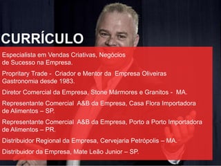 CURRÍCULO
Especialista em Vendas Criativas, Negócios
de Sucesso na Empresa.
Propritary Trade - Criador e Mentor da Empresa Oliveiras
Gastronomia desde 1983.
Diretor Comercial da Empresa, Stone Mármores e Granitos - MA.
Representante Comercial A&B da Empresa, Casa Flora Importadora
de Alimentos – SP.
Representante Comercial A&B da Empresa, Porto a Porto Importadora
de Alimentos – PR.
Distribuidor Regional da Empresa, Cervejaria Petrópolis – MA.
Distribuidor da Empresa, Mate Leão Junior – SP.
 