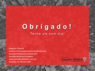 O b r i g a d o !
Te n h a u m b o m d i a !
Joaquim Oliveira
joaquimoliverapalestrante/facebook.com
ocriadordeideias/facebook.com
ocriadordeideias/instagran
www.ocriadordeideias.com.br
Contato: 41 99520-5938
 