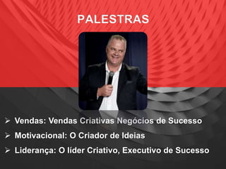 PALESTRAS
 Vendas: Vendas Criativas Negócios de Sucesso
 Motivacional: O Criador de Ideias
 Liderança: O líder Criativo, Executivo de Sucesso
 