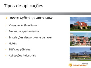Tipos de aplicações

    INSTALAÇÕES SOLARES PARA:

•   Vivendas unifamiliares

•   Blocos de apartamentos

•   Instalações desportivas e de lazer

•   Hotéis

•   Edifícios públicos

•   Aplicações industriais
 