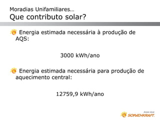 Moradias Unifamiliares…
Que contributo solar?

   Energia estimada necessária à produção de
  AQS:


                  3000 kWh/ano

   Energia estimada necessária para produção de
  aquecimento central:


                12759,9 kWh/ano
 