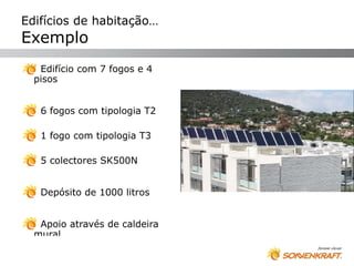 Edifícios de habitação…
Exemplo
   Edifício com 7 fogos e 4
  pisos


   6 fogos com tipologia T2

   1 fogo com tipologia T3

   5 colectores SK500N


   Depósito de 1000 litros


   Apoio através de caldeira
  mural
 