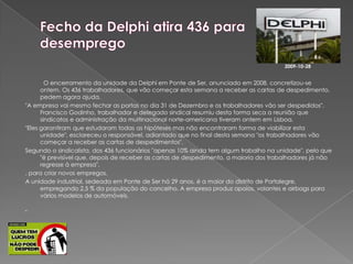 Fecho da Delphi atira 436 para desemprego 2009-10-28O encerramento da unidade da Delphi em Ponte de Ser, anunciado em 2008, concretizou-se ontem. Os 436 trabalhadores, que vão começar esta semana a receber as cartas de despedimento, pedem agora ajuda. "A empresa vai mesmo fechar as portas no dia 31 de Dezembro e os trabalhadores vão ser despedidos". Francisco Godinho, trabalhador e delegado sindical resumiu desta forma seca a reunião que sindicatos e administração da multinacional norte-americana tiveram ontem em Lisboa."Eles garantiram que estudaram todas as hipóteses mas não encontraram forma de viabilizar esta unidade", esclareceu o responsável, adiantado que no final desta semana "os trabalhadores vão começar a receber as cartas de despedimentos".Segundo o sindicalista, dos 436 funcionários "apenas 10% ainda tem algum trabalho na unidade", pelo que "é previsível que, depois de receber as cartas de despedimento, a maioria dos trabalhadores já não regresse à empresa"., para criar novos empregos.A unidade industrial, sedeada em Ponte de Ser há 29 anos, é a maior do distrito de Portalegre, empregando 2,5 % da população do concelho. A empresa produz apoios, volantes e airbags para vários modelos de automóveis.  "