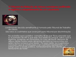 O Tribunal da Relação de Lisboa considerou justificado e legítimo o despedimento de um cozinheiroconfirmando decisão semelhante já tomada pelo Tribunal de Trabalho de Lisboa. São raros os cozinheiros que avançam para tribunal por discriminaçãoNo acórdão que o público  consultou lê-se que "ficou provado que A. é portador de HIV e que este vírus existe no sangue, saliva, suor e lágrimas, podendo ser transmitido no caso de haver derrame de alguns destes fluidos sobre alimentos servidos ou consumidos por quem tenha na boca uma ferida". Por essa razão, os magistrados concluem que se continuasse a ser cozinheiro representaria "um perigo para a saúde pública, nomeadamente dos utentes do restaurante do hotel".