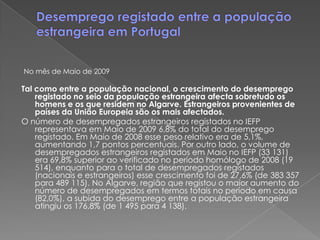 Desemprego registado entre a população estrangeira em PortugalNo mês de Maio de 2009 Tal como entre a população nacional, o crescimento do desemprego registado no seio da população estrangeira afecta sobretudo os homens e os que residem no Algarve. Estrangeiros provenientes de países da União Europeia são os mais afectados.O número de desempregados estrangeiros registados no IEFP representava em Maio de 2009 6,8% do total do desemprego registado. Em Maio de 2008 esse peso relativo era de 5,1%, aumentando 1,7 pontos percentuais. Por outro lado, o volume de desempregados estrangeiros registados em Maio no IEFP (33 131) era 69,8% superior ao verificado no período homólogo de 2008 (19 514), enquanto para o total de desempregados registados (nacionais e estrangeiros) esse crescimento foi de 27,6% (de 383 357 para 489 115). No Algarve, região que registou o maior aumento do número de desempregados em termos totais no período em causa (82,0%), a subida do desemprego entre a população estrangeira atingiu os 176,8% (de 1 495 para 4 138). 
