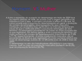 Homem VSMulher A ilustra a expressão do aumento do desemprego em Maio de 2009 face ao mesmo período de 2008, de acordo com a origem geográfica do indivíduo e com o sexo. A primeira conclusão a retirar é a de que, tal como sucede para a população desempregada em geral, a evolução do número de estrangeiros desempregados do sexo masculino conheceu um acréscimo mais significativo no intervalo temporal em causa do que o verificado entre a população estrangeira do sexo feminino. Os estrangeiros provenientes de países da União Europeia são os que registaram, em termos gerais e entre a população feminina, um maior aumento do número de desempregados (crescimento de 91,8% e 71,7%, respectivamente). Já entre a população masculina, são os provenientes do Brasil os que registaram um maior aumento relativo dos níveis de desemprego (subida de 127,8% entre Maio de 2008 e Maio de 2009).O desemprego no seio dos trabalhadores africanos foi o que menos cresceu, quer no caso da população masculina (aumento de 85,2%), quer da população feminina (20,7%).   