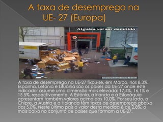    A taxa de desemprego na             	       UE- 27 (Europa)      A taxa de desemprego na UE-27 fixou-se, em Março, nos 8,3%. Espanha, Letónia e Lituânia são os países da UE-27 onde este indicador assume uma dimensão mais elevada: 17,4%, 16,1% e 15,5%, respectivamente. A Estónia, a Irlanda e a Eslováquia apresentam também valores acima dos 10,0%. Por seu lado, o Chipre, a Áustria e a Holanda têm taxas de desemprego abaixo dos 5,0%. Neste último país o valor desta medida é de 2,8%, o mais baixo no conjunto de países que formam a UE-27. 