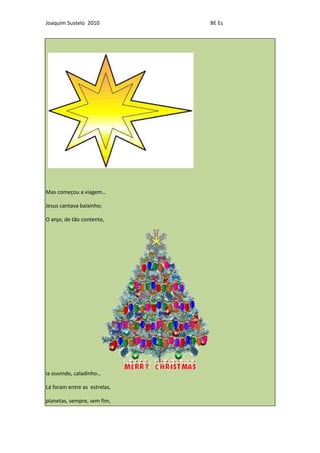 Joaquim Sustelo 2010          BE Es




Mas começou a viagem…

Jesus cantava baixinho;

O anjo, de tão contente,




ia ouvindo, caladinho…

Lá foram entre as estrelas,

planetas, sempre, sem fim,
 