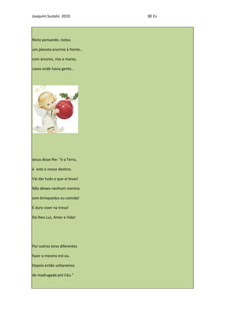 Joaquim Sustelo 2010           BE Es




Nisto pensando, notou

um planeta enorme à frente…

com árvores, rios e mares,

casas onde havia gente…




Jesus disse-lhe: “é a Terra,

é este o nosso destino.

Vai dar tudo o que aí levas!

Não deixes nenhum menino

sem brinquedos ou comida!

É duro viver na treva!

Dá-lhes Luz, Amor e Vida!




Por outros lares diferentes

fazer o mesmo irei eu.

Depois então voltaremos

de madrugada pró Céu.”
 