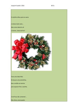 Joaquim Sustelo 2010            BE Es




O anjinho olhou para os sacos



e estava tudo vazio…

Mas como deixá-lo ali

a tremer, cheio de frio?




Teve uma ideia feliz:

foi buscar uma estrelinha,

deu-a então ao menino

para aquecer-lhe a casinha.




E ele ficou tão contente!...

Mas disse, preocupado:
 