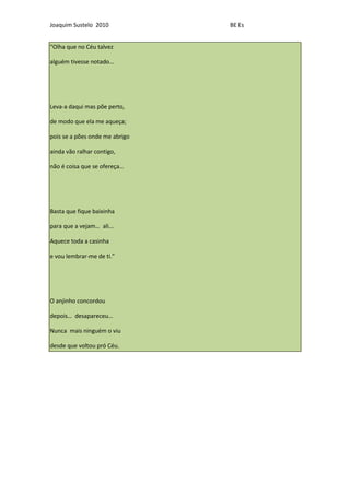 Joaquim Sustelo 2010            BE Es


“Olha que no Céu talvez

alguém tivesse notado…




Leva-a daqui mas põe perto,

de modo que ela me aqueça;

pois se a pões onde me abrigo

ainda vão ralhar contigo,

não é coisa que se ofereça…




Basta que fique baixinha

para que a vejam… ali...

Aquece toda a casinha

e vou lembrar-me de ti.”




O anjinho concordou

depois… desapareceu…

Nunca mais ninguém o viu

desde que voltou pró Céu.
 