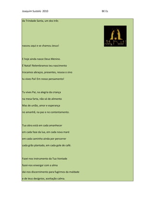 Joaquim Sustelo 2010                             BE Es


da Trindade Santa, um dos três




nasceu aqui e se chamou Jesus!



E hoje ainda nasce Deus Menino.

É Natal! Relembramos teu nascimento

trocamos abraços, presentes, ressoa o sino

tu vives Pai! Em nosso pensamento!



Tu vives Pai, na alegria da criança

na mesa farta, não só de alimento

Mas de união, amor e esperança

no amanhã, na paz e no contentamento.



Tua obra está em cada amanhecer

em cada fase da lua, em cada nova maré

em cada caminho ainda por percorrer

cada grão plantado, em cada gole de café.



Fazei-nos instrumento da Tua Vontade

fazei-nos enxergar com a alma

dai-nos discernimento para fugirmos da maldade

e de teus desígnios, aceitação calma.
 