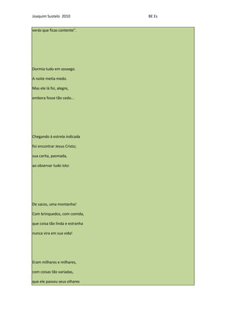 Joaquim Sustelo 2010             BE Es


verás que ficas contente”.




Dormia tudo em sossego.

A noite metia medo.

Mas ele lá foi, alegre,

embora fosse tão cedo...




Chegando à estrela indicada

foi encontrar Jesus Cristo;

sua carita, pasmada,

ao observar tudo isto:




De sacos, uma montanha!

Com brinquedos, com comida,

que coisa tão linda e estranha

nunca vira em sua vida!




Eram milhares e milhares,

com coisas tão variadas,

que ele passou seus olhares
 