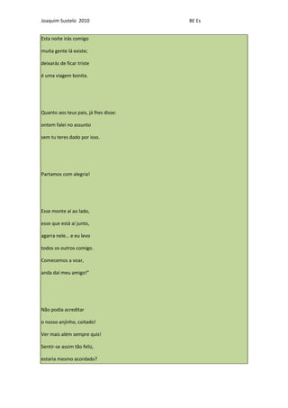 Joaquim Sustelo 2010                   BE Es


Esta noite irás comigo

muita gente lá existe;

deixarás de ficar triste

é uma viagem bonita.




Quanto aos teus pais, já lhes disse:

ontem falei no assunto

sem tu teres dado por isso.




Partamos com alegria!




Esse monte aí ao lado,

esse que está aí junto,

agarra nele… e eu levo

todos os outros comigo.

Comecemos a voar,

anda daí meu amigo!”




Não podia acreditar

o nosso anjinho, coitado!

Ver mais além sempre quis!

Sentir-se assim tão feliz,

estaria mesmo acordado?
 