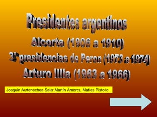 Presidentes argentinos Alcorta (1906 a 1910) 3° presidencias de Peron (1973 a 1974) Arturo Illia (1963 a 1966) Joaquin Aurtenechea Salar,Martín Amoros, Matías Pistorio. 