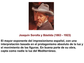Joaquín Sorolla y Bástida (1863 - 1923)

El mayor exponente del impresionismo español, con una
interpretación basada en el protagonismo absoluto de la luz y
el movimiento de las figuras. En buena parte de su obra,
capta como nadie la luz del Mediterráneo.
 