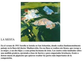 LA SIESTA

En el verano de 1911 Sorolla se instala en San Sebastián, donde realiza fundamentalmente
paisaje en la finca del doctor Madinaveitia. En esa finca se realiza este lienzo, que recoge a
su mujer, a sus dos hijas y a una prima hermana de éstas. Las cuatro están tumbadas sobre
una mullida pradera, ejecutada a base de fuertes y poco empastados brochazos, frente a
densas masas de pigmento que quieren resaltar las partes más importantes de la
composición.
 