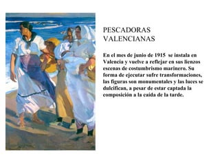PESCADORAS
VALENCIANAS

En el mes de junio de 1915 se instala en
Valencia y vuelve a reflejar en sus lienzos
escenas de costumbrismo marinero. Su
forma de ejecutar sufre transformaciones,
las figuras son monumentales y las luces se
dulcifican, a pesar de estar captada la
composición a la caída de la tarde.
 